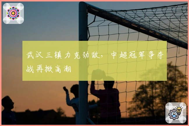 武汉三镇力克劲敌，中超冠军争夺战再掀高潮