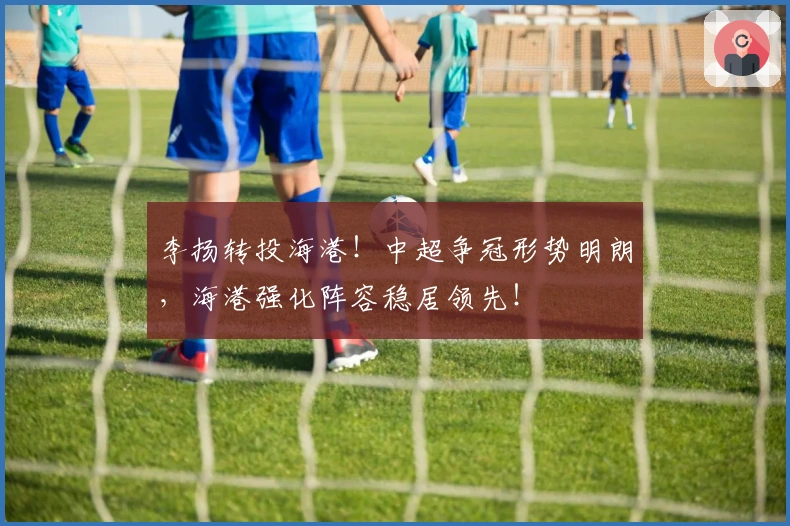 李扬转投海港！中超争冠形势明朗，海港强化阵容稳居领先！