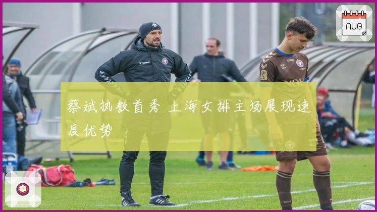 蔡斌执教首秀 上海女排主场展现速度优势