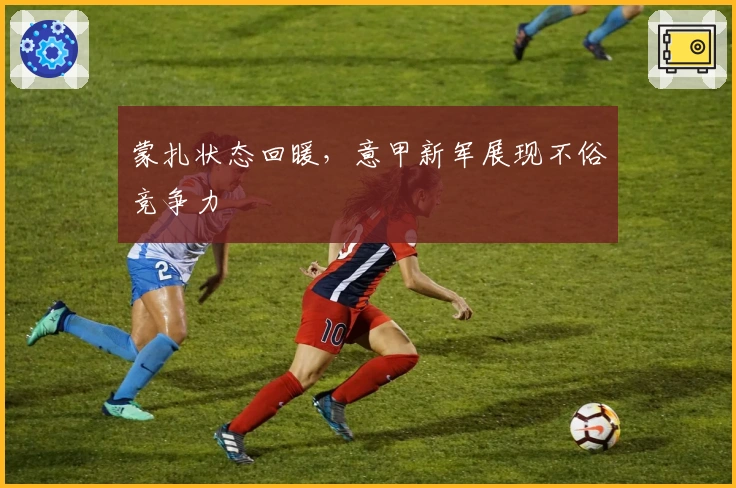 蒙扎状态回暖，意甲新军展现不俗竞争力