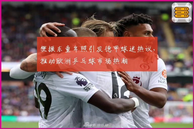 樊振东童年照引发德甲球迷热议，推动欧洲乒乓球市场热潮