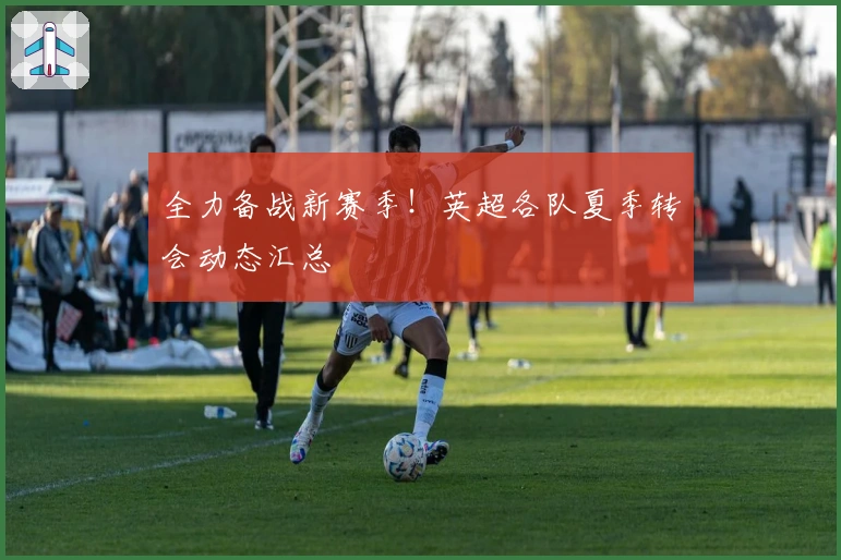 全力备战新赛季!英超各队夏季转会动态汇总