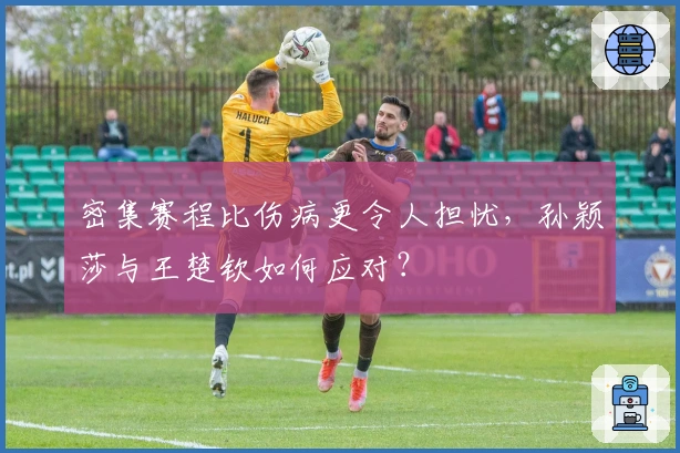 密集赛程比伤病更令人担忧，孙颖莎与王楚钦如何应对？