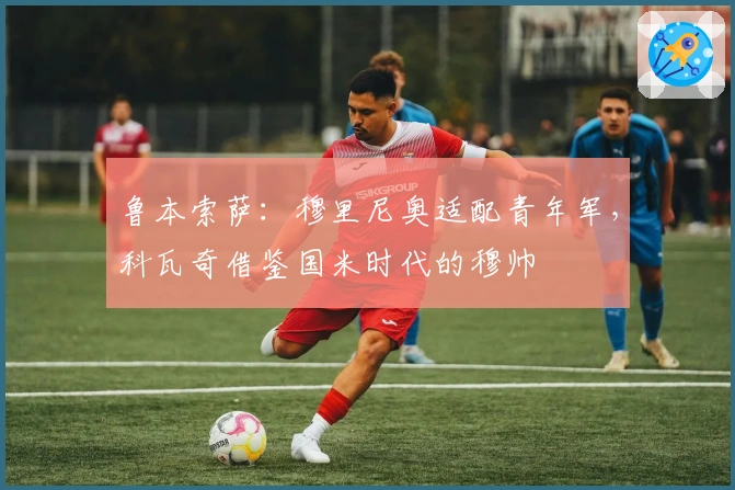 鲁本索萨：穆里尼奥适配青年军，科瓦奇借鉴国米时代的穆帅